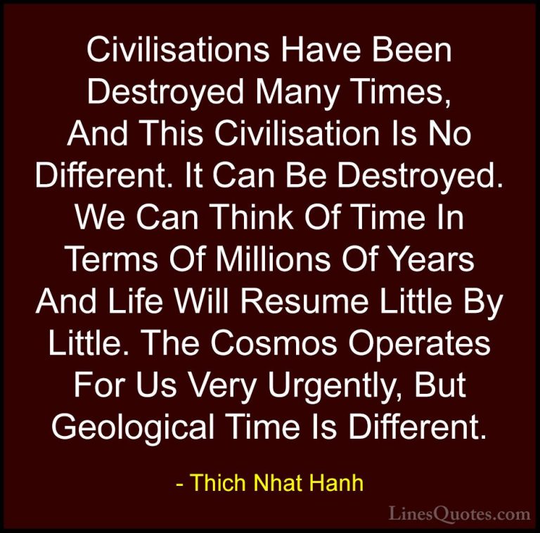 Thich Nhat Hanh Quotes (19) - Civilisations Have Been Destroyed M... - QuotesCivilisations Have Been Destroyed Many Times, And This Civilisation Is No Different. It Can Be Destroyed. We Can Think Of Time In Terms Of Millions Of Years And Life Will Resume Little By Little. The Cosmos Operates For Us Very Urgently, But Geological Time Is Different.