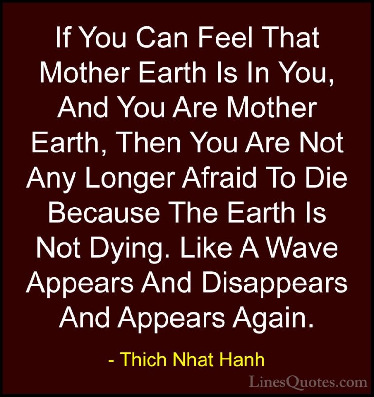 Thich Nhat Hanh Quotes (20) - If You Can Feel That Mother Earth I... - QuotesIf You Can Feel That Mother Earth Is In You, And You Are Mother Earth, Then You Are Not Any Longer Afraid To Die Because The Earth Is Not Dying. Like A Wave Appears And Disappears And Appears Again.