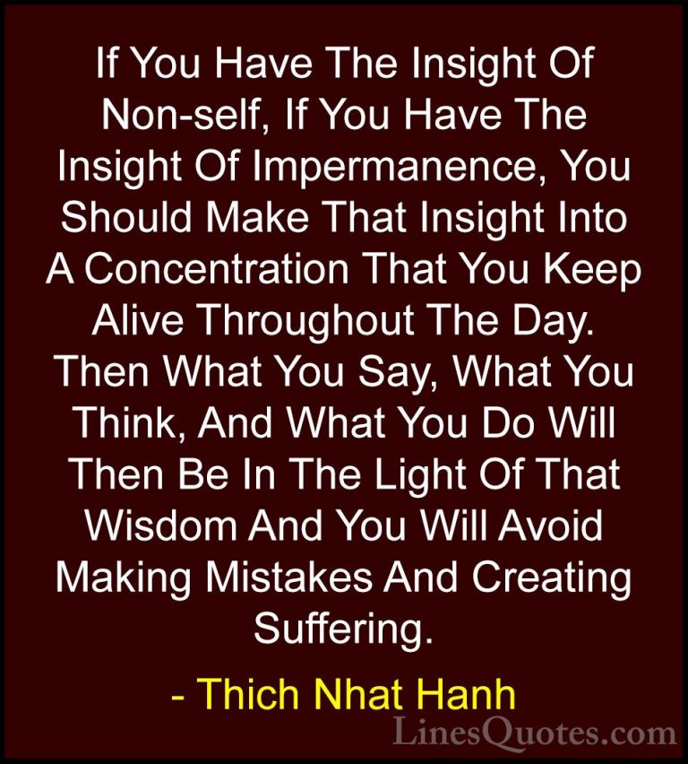 Thich Nhat Hanh Quotes (23) - If You Have The Insight Of Non-self... - QuotesIf You Have The Insight Of Non-self, If You Have The Insight Of Impermanence, You Should Make That Insight Into A Concentration That You Keep Alive Throughout The Day. Then What You Say, What You Think, And What You Do Will Then Be In The Light Of That Wisdom And You Will Avoid Making Mistakes And Creating Suffering.