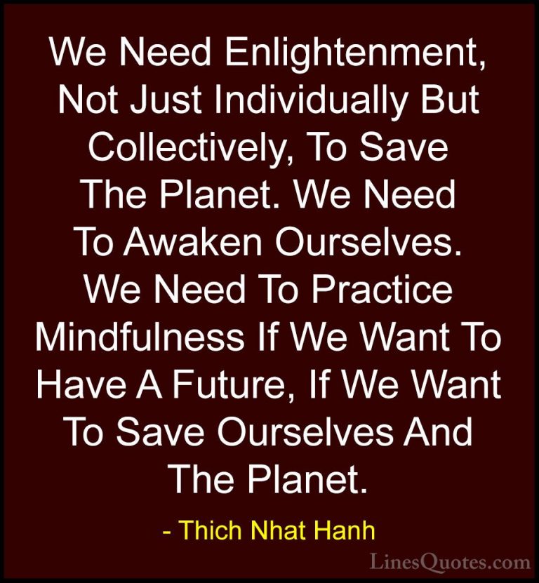 Thich Nhat Hanh Quotes (25) - We Need Enlightenment, Not Just Ind... - QuotesWe Need Enlightenment, Not Just Individually But Collectively, To Save The Planet. We Need To Awaken Ourselves. We Need To Practice Mindfulness If We Want To Have A Future, If We Want To Save Ourselves And The Planet.
