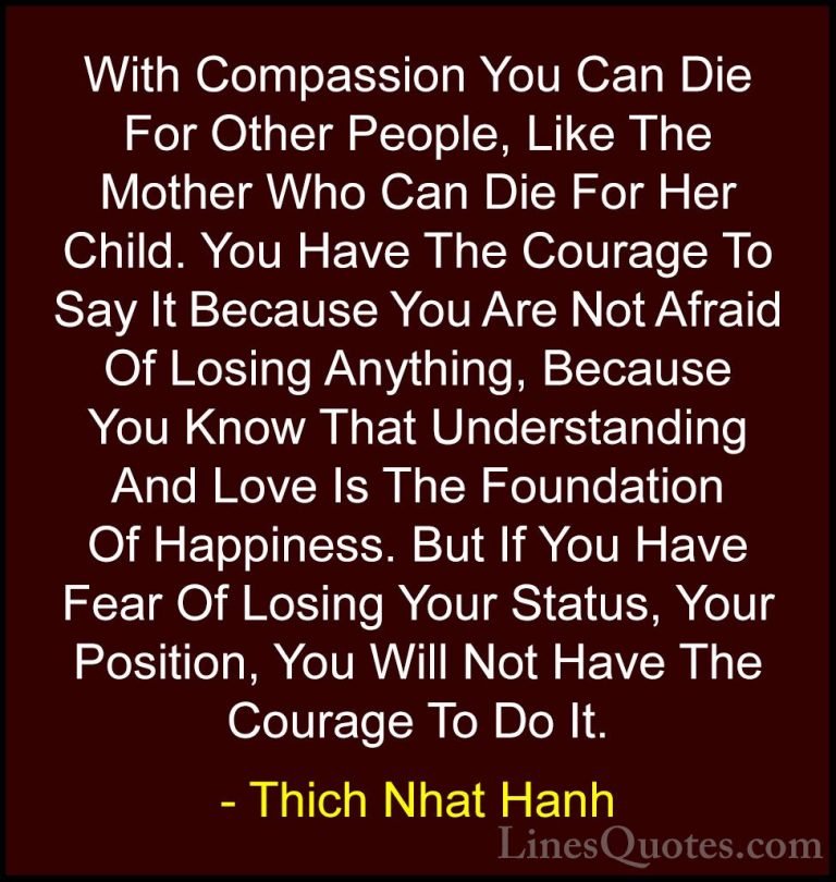 Thich Nhat Hanh Quotes (27) - With Compassion You Can Die For Oth... - QuotesWith Compassion You Can Die For Other People, Like The Mother Who Can Die For Her Child. You Have The Courage To Say It Because You Are Not Afraid Of Losing Anything, Because You Know That Understanding And Love Is The Foundation Of Happiness. But If You Have Fear Of Losing Your Status, Your Position, You Will Not Have The Courage To Do It.