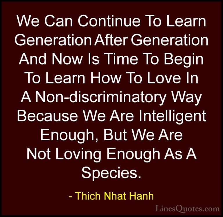 Thich Nhat Hanh Quotes (28) - We Can Continue To Learn Generation... - QuotesWe Can Continue To Learn Generation After Generation And Now Is Time To Begin To Learn How To Love In A Non-discriminatory Way Because We Are Intelligent Enough, But We Are Not Loving Enough As A Species.