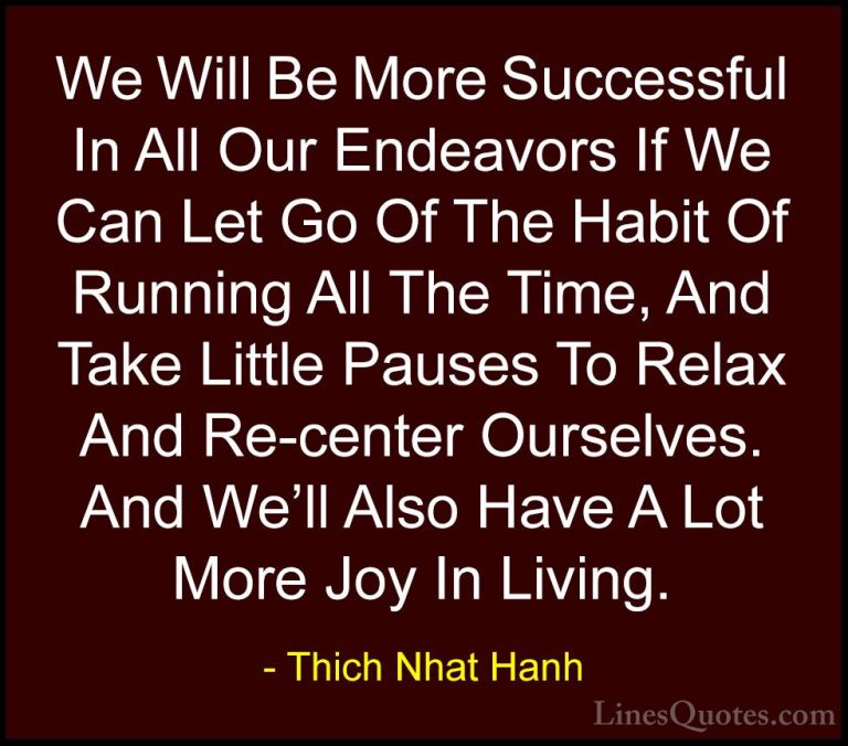 Thich Nhat Hanh Quotes (32) - We Will Be More Successful In All O... - QuotesWe Will Be More Successful In All Our Endeavors If We Can Let Go Of The Habit Of Running All The Time, And Take Little Pauses To Relax And Re-center Ourselves. And We'll Also Have A Lot More Joy In Living.