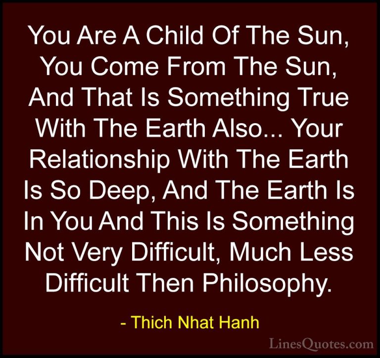 Thich Nhat Hanh Quotes (34) - You Are A Child Of The Sun, You Com... - QuotesYou Are A Child Of The Sun, You Come From The Sun, And That Is Something True With The Earth Also... Your Relationship With The Earth Is So Deep, And The Earth Is In You And This Is Something Not Very Difficult, Much Less Difficult Then Philosophy.
