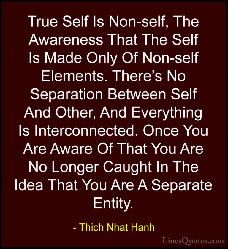 Thich Nhat Hanh Quotes (35) - True Self Is Non-self, The Awarenes... - QuotesTrue Self Is Non-self, The Awareness That The Self Is Made Only Of Non-self Elements. There's No Separation Between Self And Other, And Everything Is Interconnected. Once You Are Aware Of That You Are No Longer Caught In The Idea That You Are A Separate Entity.