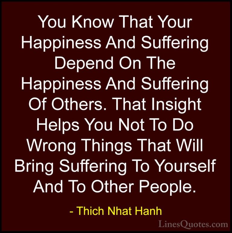 Thich Nhat Hanh Quotes (36) - You Know That Your Happiness And Su... - QuotesYou Know That Your Happiness And Suffering Depend On The Happiness And Suffering Of Others. That Insight Helps You Not To Do Wrong Things That Will Bring Suffering To Yourself And To Other People.