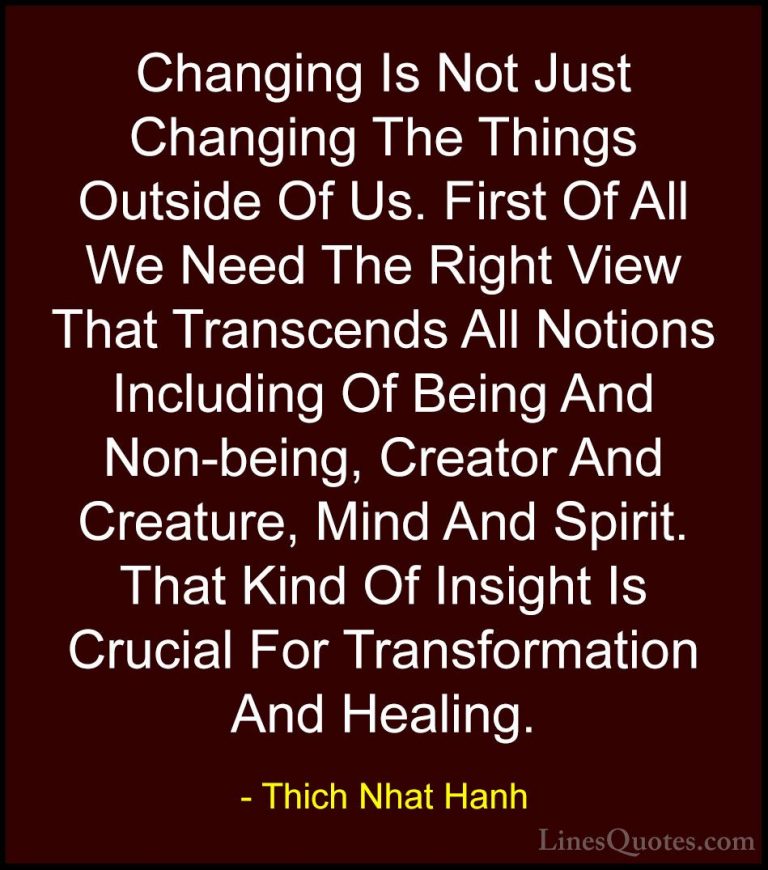 Thich Nhat Hanh Quotes (40) - Changing Is Not Just Changing The T... - QuotesChanging Is Not Just Changing The Things Outside Of Us. First Of All We Need The Right View That Transcends All Notions Including Of Being And Non-being, Creator And Creature, Mind And Spirit. That Kind Of Insight Is Crucial For Transformation And Healing.