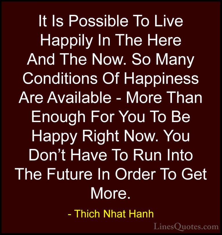 Thich Nhat Hanh Quotes (44) - It Is Possible To Live Happily In T... - QuotesIt Is Possible To Live Happily In The Here And The Now. So Many Conditions Of Happiness Are Available - More Than Enough For You To Be Happy Right Now. You Don't Have To Run Into The Future In Order To Get More.
