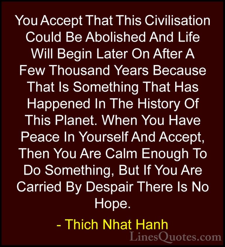 Thich Nhat Hanh Quotes (48) - You Accept That This Civilisation C... - QuotesYou Accept That This Civilisation Could Be Abolished And Life Will Begin Later On After A Few Thousand Years Because That Is Something That Has Happened In The History Of This Planet. When You Have Peace In Yourself And Accept, Then You Are Calm Enough To Do Something, But If You Are Carried By Despair There Is No Hope.