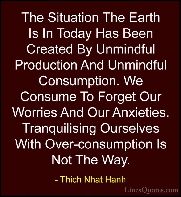Thich Nhat Hanh Quotes (5) - The Situation The Earth Is In Today ... - QuotesThe Situation The Earth Is In Today Has Been Created By Unmindful Production And Unmindful Consumption. We Consume To Forget Our Worries And Our Anxieties. Tranquilising Ourselves With Over-consumption Is Not The Way.