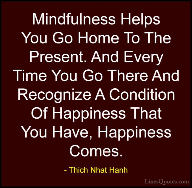 Thich Nhat Hanh Quotes (52) - Mindfulness Helps You Go Home To Th... - QuotesMindfulness Helps You Go Home To The Present. And Every Time You Go There And Recognize A Condition Of Happiness That You Have, Happiness Comes.