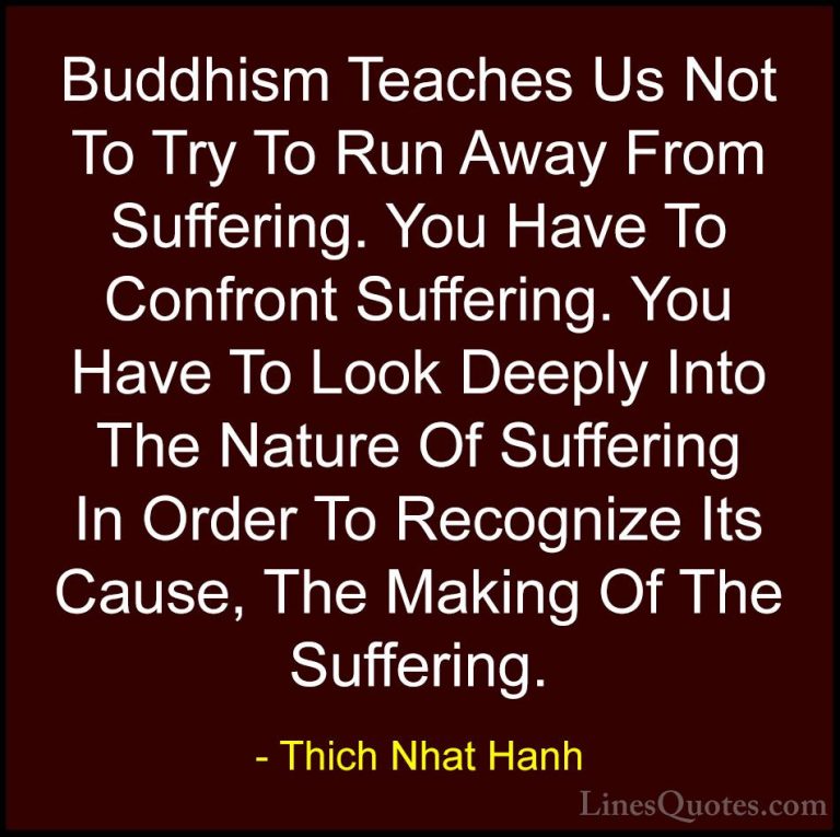 Thich Nhat Hanh Quotes (53) - Buddhism Teaches Us Not To Try To R... - QuotesBuddhism Teaches Us Not To Try To Run Away From Suffering. You Have To Confront Suffering. You Have To Look Deeply Into The Nature Of Suffering In Order To Recognize Its Cause, The Making Of The Suffering.