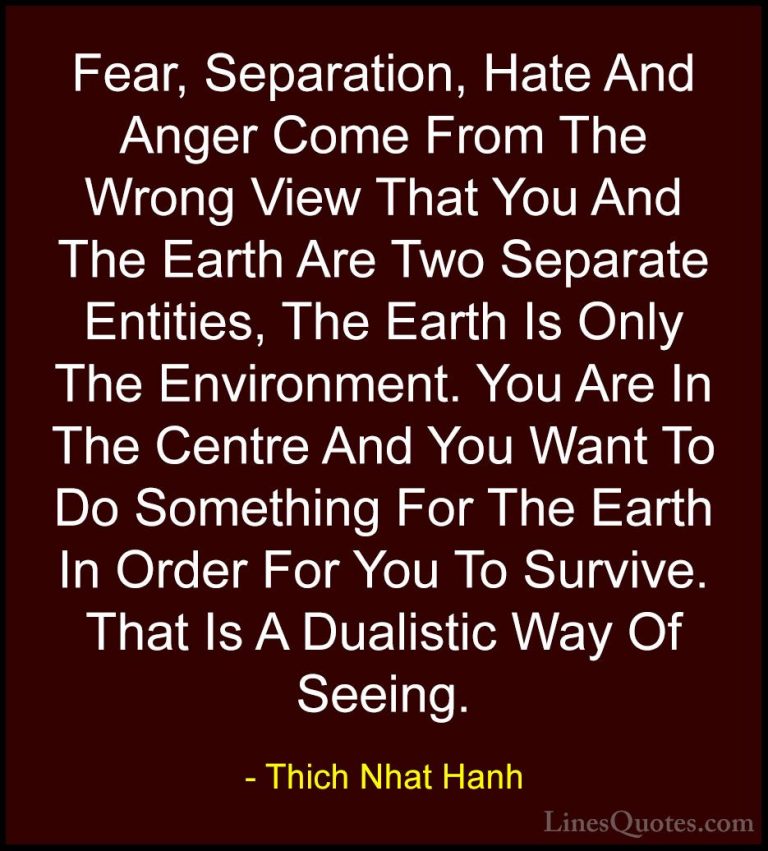 Thich Nhat Hanh Quotes (54) - Fear, Separation, Hate And Anger Co... - QuotesFear, Separation, Hate And Anger Come From The Wrong View That You And The Earth Are Two Separate Entities, The Earth Is Only The Environment. You Are In The Centre And You Want To Do Something For The Earth In Order For You To Survive. That Is A Dualistic Way Of Seeing.