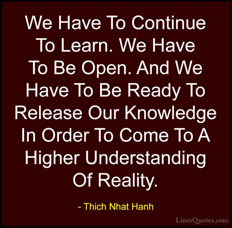 Thich Nhat Hanh Quotes (58) - We Have To Continue To Learn. We Ha... - QuotesWe Have To Continue To Learn. We Have To Be Open. And We Have To Be Ready To Release Our Knowledge In Order To Come To A Higher Understanding Of Reality.