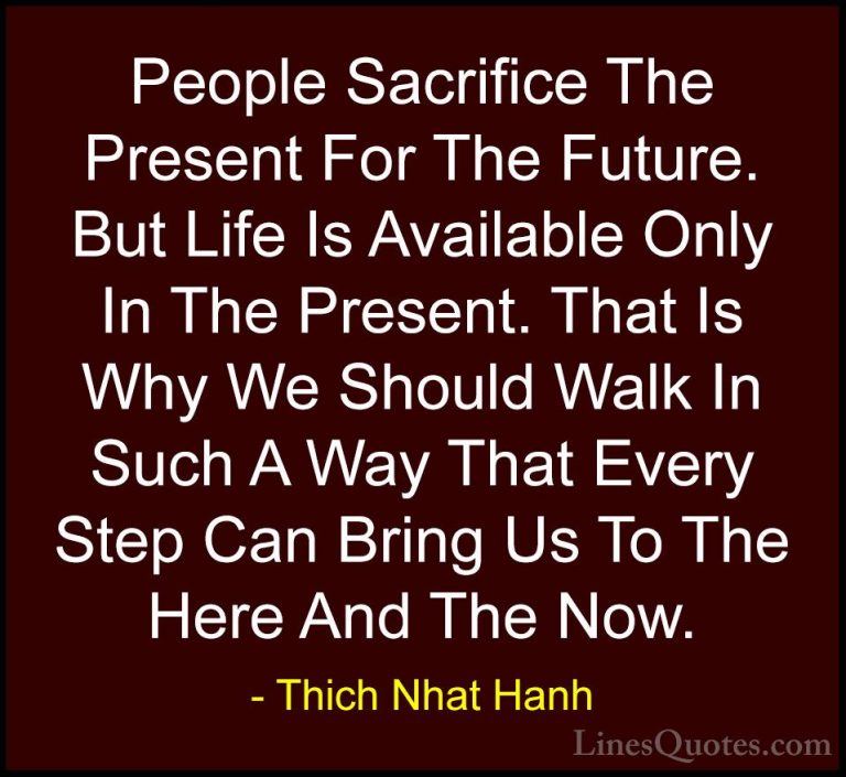 Thich Nhat Hanh Quotes (7) - People Sacrifice The Present For The... - QuotesPeople Sacrifice The Present For The Future. But Life Is Available Only In The Present. That Is Why We Should Walk In Such A Way That Every Step Can Bring Us To The Here And The Now.