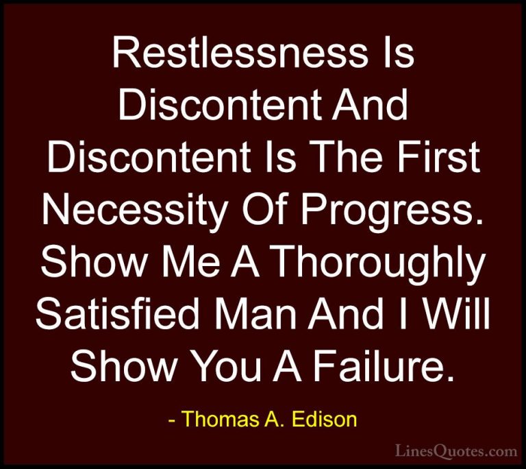 Thomas A. Edison Quotes (17) - Restlessness Is Discontent And Dis... - QuotesRestlessness Is Discontent And Discontent Is The First Necessity Of Progress. Show Me A Thoroughly Satisfied Man And I Will Show You A Failure.