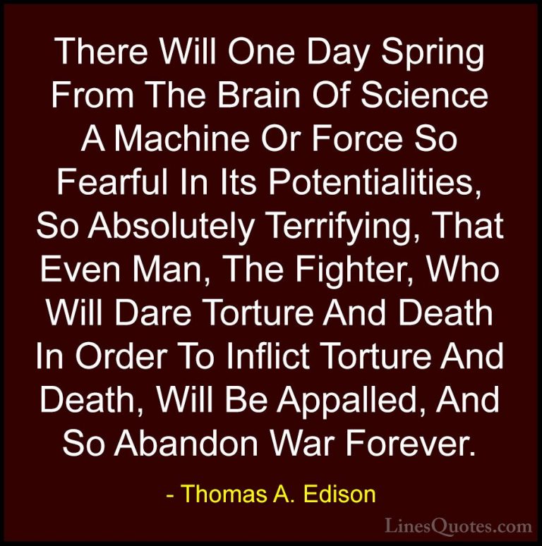 Thomas A. Edison Quotes (18) - There Will One Day Spring From The... - QuotesThere Will One Day Spring From The Brain Of Science A Machine Or Force So Fearful In Its Potentialities, So Absolutely Terrifying, That Even Man, The Fighter, Who Will Dare Torture And Death In Order To Inflict Torture And Death, Will Be Appalled, And So Abandon War Forever.