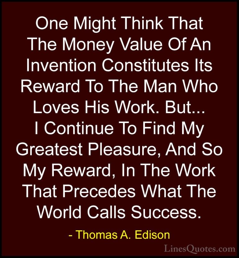 Thomas A. Edison Quotes (20) - One Might Think That The Money Val... - QuotesOne Might Think That The Money Value Of An Invention Constitutes Its Reward To The Man Who Loves His Work. But... I Continue To Find My Greatest Pleasure, And So My Reward, In The Work That Precedes What The World Calls Success.