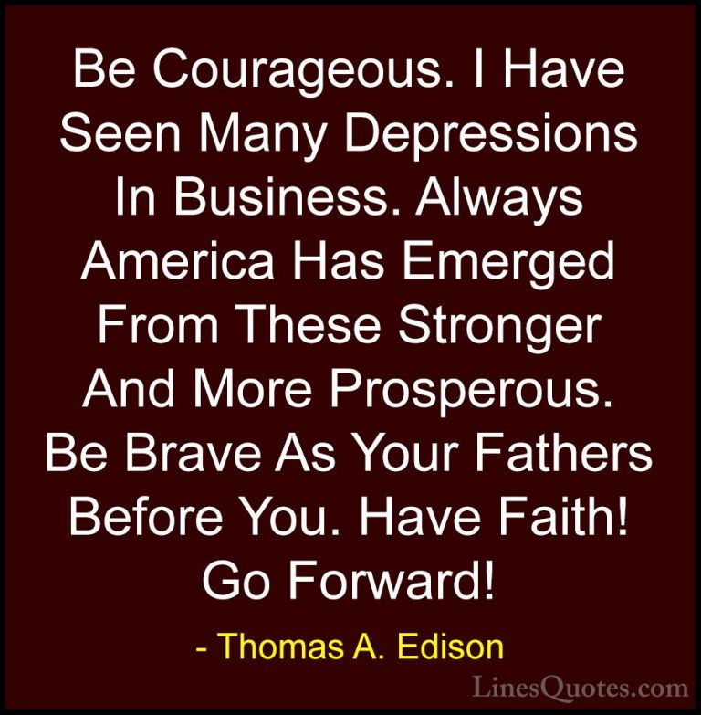 Thomas A. Edison Quotes (33) - Be Courageous. I Have Seen Many De... - QuotesBe Courageous. I Have Seen Many Depressions In Business. Always America Has Emerged From These Stronger And More Prosperous. Be Brave As Your Fathers Before You. Have Faith! Go Forward!