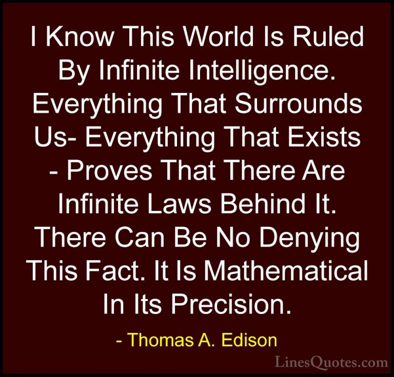 Thomas A. Edison Quotes (50) - I Know This World Is Ruled By Infi... - QuotesI Know This World Is Ruled By Infinite Intelligence. Everything That Surrounds Us- Everything That Exists - Proves That There Are Infinite Laws Behind It. There Can Be No Denying This Fact. It Is Mathematical In Its Precision.