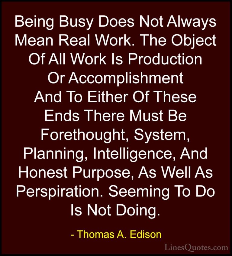 Thomas A. Edison Quotes (8) - Being Busy Does Not Always Mean Rea... - QuotesBeing Busy Does Not Always Mean Real Work. The Object Of All Work Is Production Or Accomplishment And To Either Of These Ends There Must Be Forethought, System, Planning, Intelligence, And Honest Purpose, As Well As Perspiration. Seeming To Do Is Not Doing.