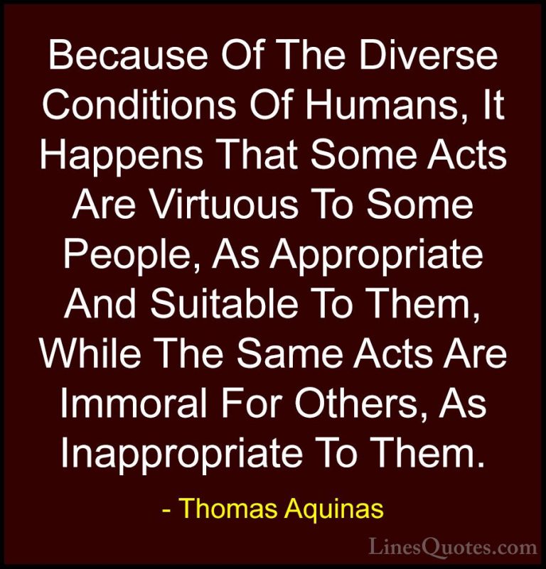Thomas Aquinas Quotes (20) - Because Of The Diverse Conditions Of... - QuotesBecause Of The Diverse Conditions Of Humans, It Happens That Some Acts Are Virtuous To Some People, As Appropriate And Suitable To Them, While The Same Acts Are Immoral For Others, As Inappropriate To Them.