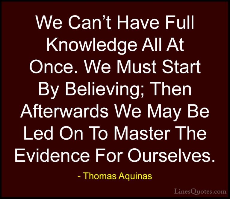 Thomas Aquinas Quotes (23) - We Can't Have Full Knowledge All At ... - QuotesWe Can't Have Full Knowledge All At Once. We Must Start By Believing; Then Afterwards We May Be Led On To Master The Evidence For Ourselves.