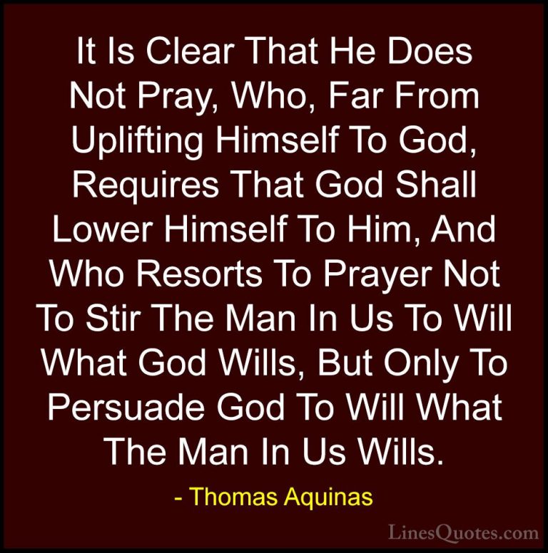 Thomas Aquinas Quotes (32) - It Is Clear That He Does Not Pray, W... - QuotesIt Is Clear That He Does Not Pray, Who, Far From Uplifting Himself To God, Requires That God Shall Lower Himself To Him, And Who Resorts To Prayer Not To Stir The Man In Us To Will What God Wills, But Only To Persuade God To Will What The Man In Us Wills.