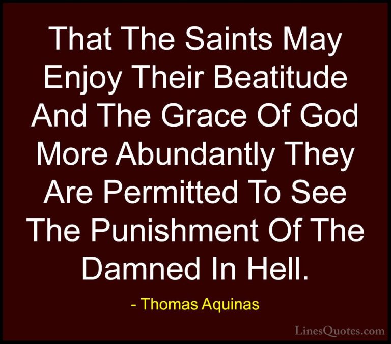 Thomas Aquinas Quotes (35) - That The Saints May Enjoy Their Beat... - QuotesThat The Saints May Enjoy Their Beatitude And The Grace Of God More Abundantly They Are Permitted To See The Punishment Of The Damned In Hell.