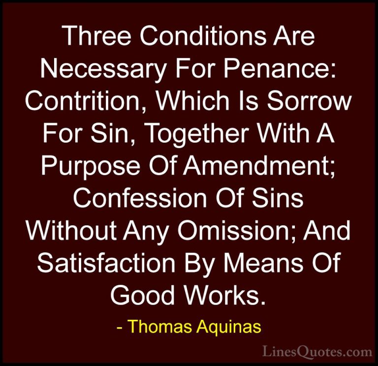 Thomas Aquinas Quotes (44) - Three Conditions Are Necessary For P... - QuotesThree Conditions Are Necessary For Penance: Contrition, Which Is Sorrow For Sin, Together With A Purpose Of Amendment; Confession Of Sins Without Any Omission; And Satisfaction By Means Of Good Works.