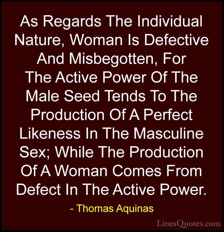 Thomas Aquinas Quotes (54) - As Regards The Individual Nature, Wo... - QuotesAs Regards The Individual Nature, Woman Is Defective And Misbegotten, For The Active Power Of The Male Seed Tends To The Production Of A Perfect Likeness In The Masculine Sex; While The Production Of A Woman Comes From Defect In The Active Power.