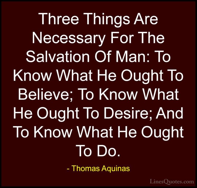 Thomas Aquinas Quotes (6) - Three Things Are Necessary For The Sa... - QuotesThree Things Are Necessary For The Salvation Of Man: To Know What He Ought To Believe; To Know What He Ought To Desire; And To Know What He Ought To Do.