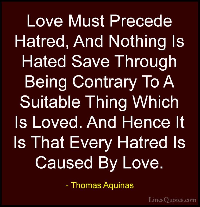 Thomas Aquinas Quotes (67) - Love Must Precede Hatred, And Nothin... - QuotesLove Must Precede Hatred, And Nothing Is Hated Save Through Being Contrary To A Suitable Thing Which Is Loved. And Hence It Is That Every Hatred Is Caused By Love.