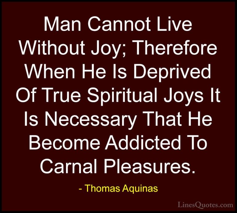 Thomas Aquinas Quotes (7) - Man Cannot Live Without Joy; Therefor... - QuotesMan Cannot Live Without Joy; Therefore When He Is Deprived Of True Spiritual Joys It Is Necessary That He Become Addicted To Carnal Pleasures.