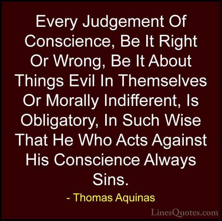 Thomas Aquinas Quotes (8) - Every Judgement Of Conscience, Be It ... - QuotesEvery Judgement Of Conscience, Be It Right Or Wrong, Be It About Things Evil In Themselves Or Morally Indifferent, Is Obligatory, In Such Wise That He Who Acts Against His Conscience Always Sins.
