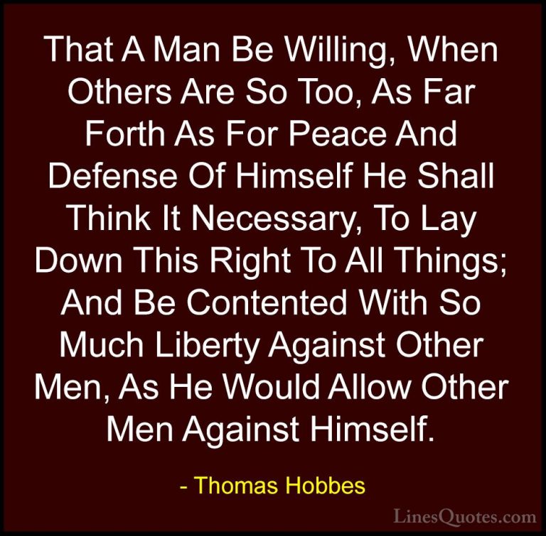 Thomas Hobbes Quotes (14) - That A Man Be Willing, When Others Ar... - QuotesThat A Man Be Willing, When Others Are So Too, As Far Forth As For Peace And Defense Of Himself He Shall Think It Necessary, To Lay Down This Right To All Things; And Be Contented With So Much Liberty Against Other Men, As He Would Allow Other Men Against Himself.