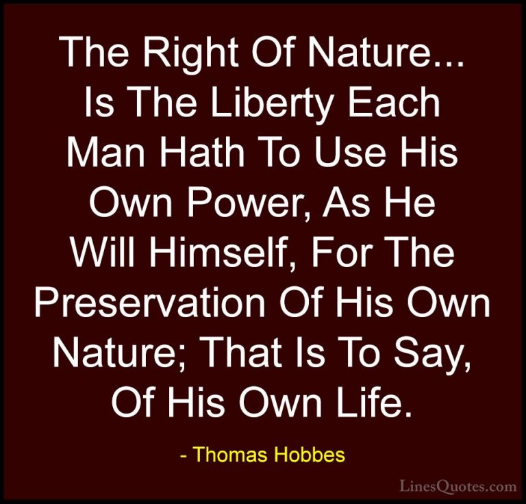 Thomas Hobbes Quotes (4) - The Right Of Nature... Is The Liberty ... - QuotesThe Right Of Nature... Is The Liberty Each Man Hath To Use His Own Power, As He Will Himself, For The Preservation Of His Own Nature; That Is To Say, Of His Own Life.