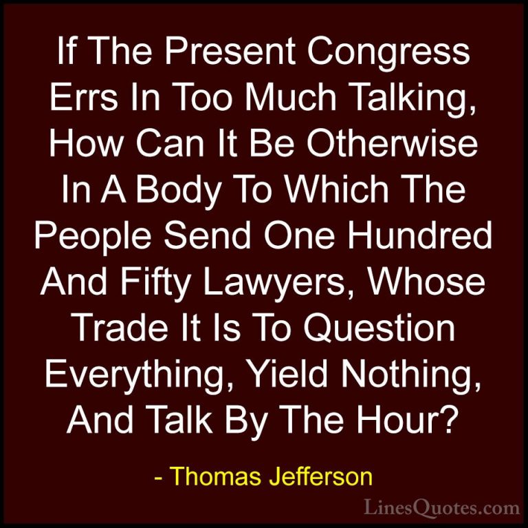 Thomas Jefferson Quotes (101) - If The Present Congress Errs In T... - QuotesIf The Present Congress Errs In Too Much Talking, How Can It Be Otherwise In A Body To Which The People Send One Hundred And Fifty Lawyers, Whose Trade It Is To Question Everything, Yield Nothing, And Talk By The Hour?