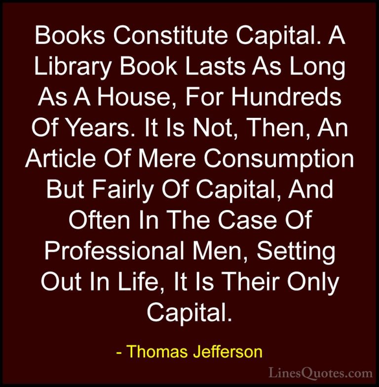 Thomas Jefferson Quotes (115) - Books Constitute Capital. A Libra... - QuotesBooks Constitute Capital. A Library Book Lasts As Long As A House, For Hundreds Of Years. It Is Not, Then, An Article Of Mere Consumption But Fairly Of Capital, And Often In The Case Of Professional Men, Setting Out In Life, It Is Their Only Capital.