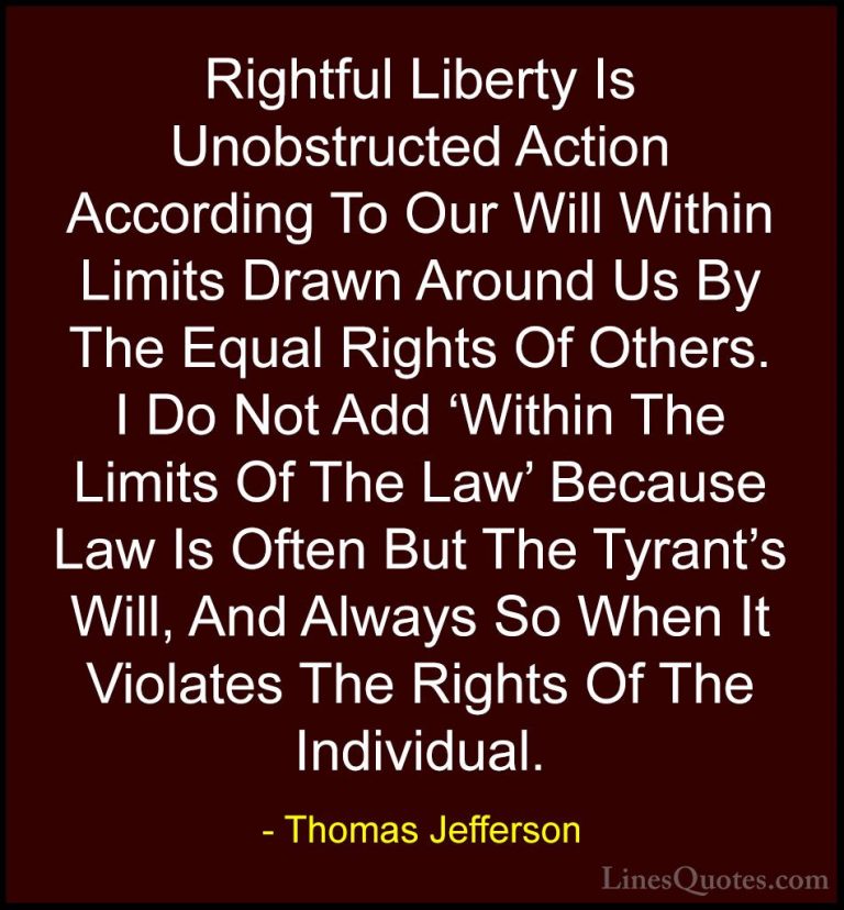 Thomas Jefferson Quotes (14) - Rightful Liberty Is Unobstructed A... - QuotesRightful Liberty Is Unobstructed Action According To Our Will Within Limits Drawn Around Us By The Equal Rights Of Others. I Do Not Add 'Within The Limits Of The Law' Because Law Is Often But The Tyrant's Will, And Always So When It Violates The Rights Of The Individual.