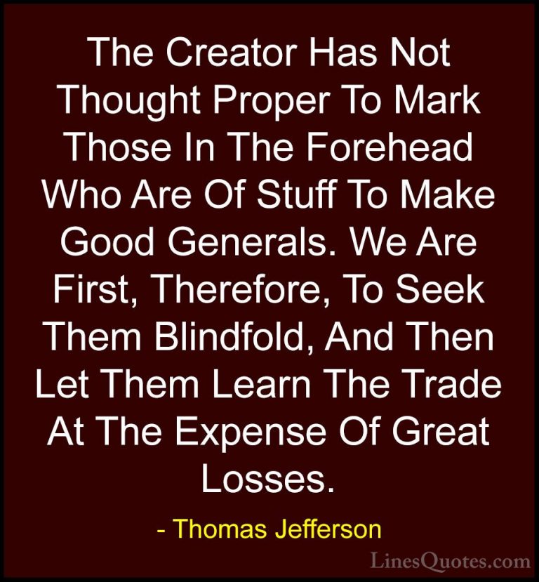 Thomas Jefferson Quotes (146) - The Creator Has Not Thought Prope... - QuotesThe Creator Has Not Thought Proper To Mark Those In The Forehead Who Are Of Stuff To Make Good Generals. We Are First, Therefore, To Seek Them Blindfold, And Then Let Them Learn The Trade At The Expense Of Great Losses.