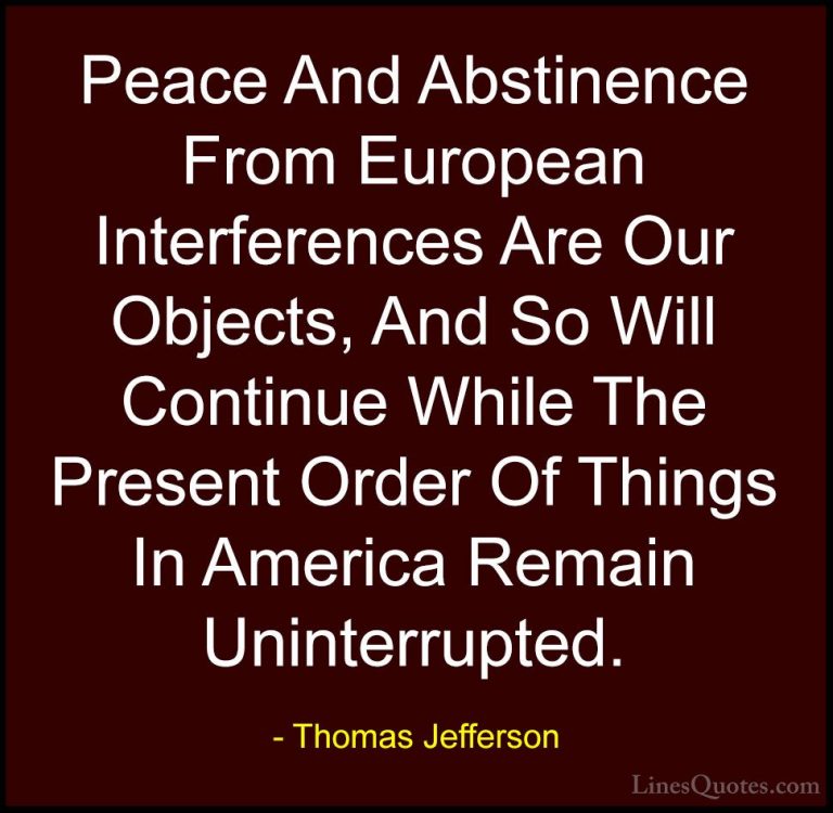 Thomas Jefferson Quotes (154) - Peace And Abstinence From Europea... - QuotesPeace And Abstinence From European Interferences Are Our Objects, And So Will Continue While The Present Order Of Things In America Remain Uninterrupted.