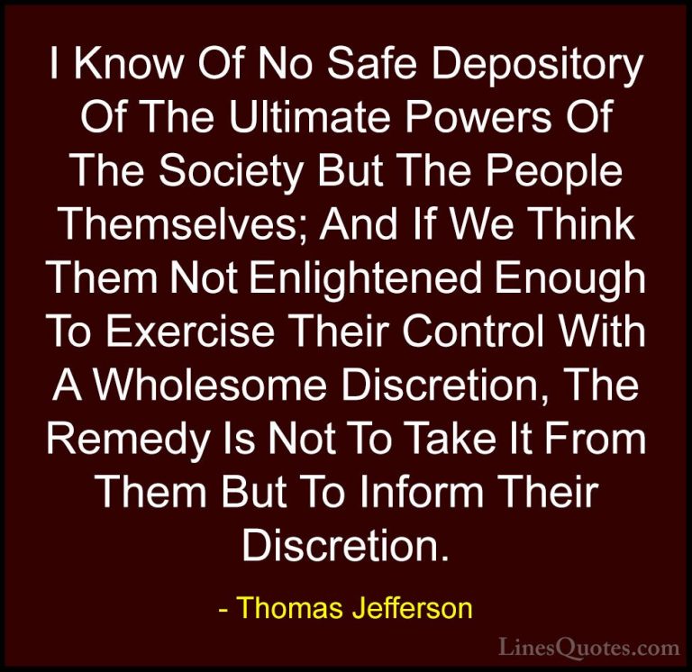 Thomas Jefferson Quotes (17) - I Know Of No Safe Depository Of Th... - QuotesI Know Of No Safe Depository Of The Ultimate Powers Of The Society But The People Themselves; And If We Think Them Not Enlightened Enough To Exercise Their Control With A Wholesome Discretion, The Remedy Is Not To Take It From Them But To Inform Their Discretion.