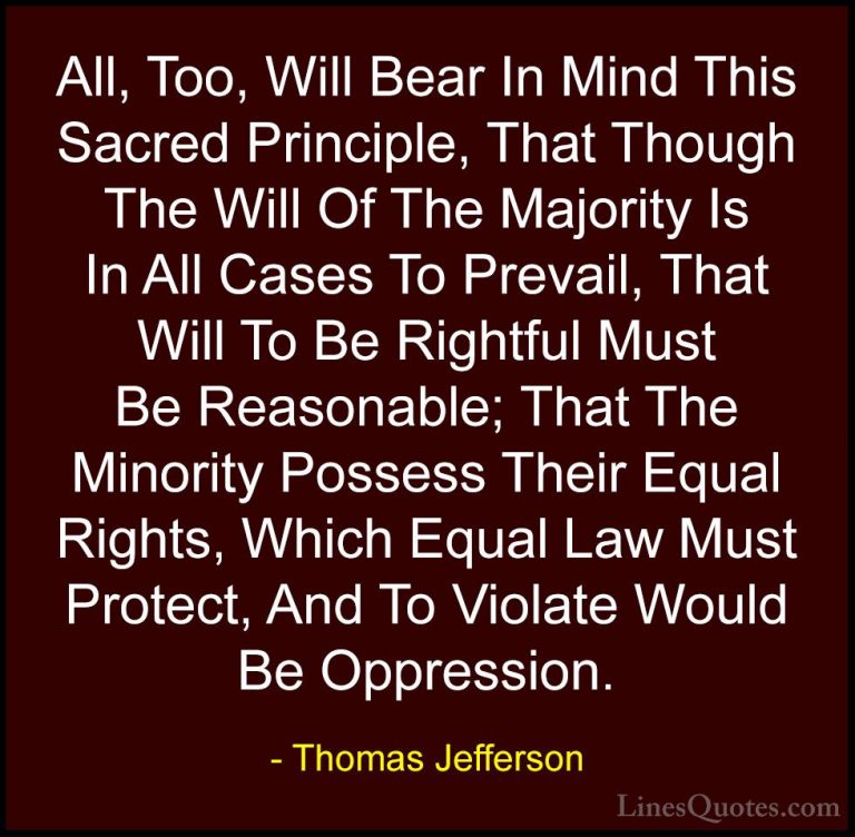 Thomas Jefferson Quotes (20) - All, Too, Will Bear In Mind This S... - QuotesAll, Too, Will Bear In Mind This Sacred Principle, That Though The Will Of The Majority Is In All Cases To Prevail, That Will To Be Rightful Must Be Reasonable; That The Minority Possess Their Equal Rights, Which Equal Law Must Protect, And To Violate Would Be Oppression.