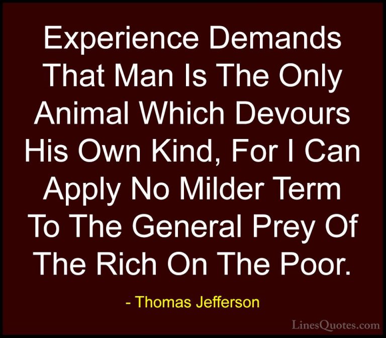 Thomas Jefferson Quotes (22) - Experience Demands That Man Is The... - QuotesExperience Demands That Man Is The Only Animal Which Devours His Own Kind, For I Can Apply No Milder Term To The General Prey Of The Rich On The Poor.