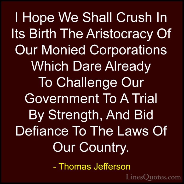 Thomas Jefferson Quotes (26) - I Hope We Shall Crush In Its Birth... - QuotesI Hope We Shall Crush In Its Birth The Aristocracy Of Our Monied Corporations Which Dare Already To Challenge Our Government To A Trial By Strength, And Bid Defiance To The Laws Of Our Country.