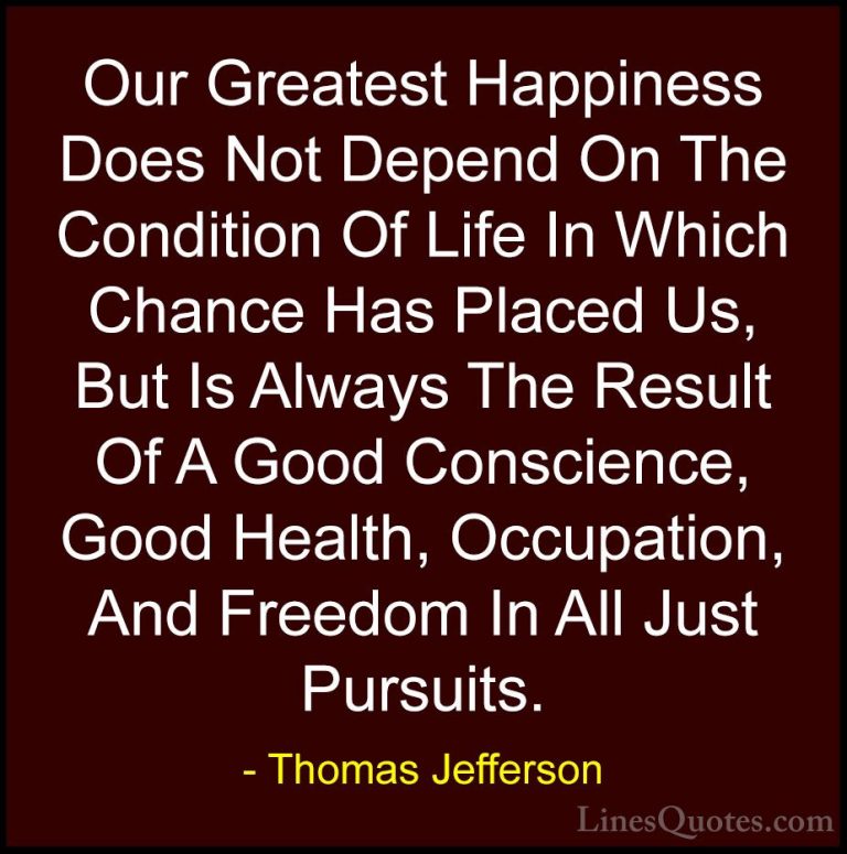 Thomas Jefferson Quotes (3) - Our Greatest Happiness Does Not Dep... - QuotesOur Greatest Happiness Does Not Depend On The Condition Of Life In Which Chance Has Placed Us, But Is Always The Result Of A Good Conscience, Good Health, Occupation, And Freedom In All Just Pursuits.