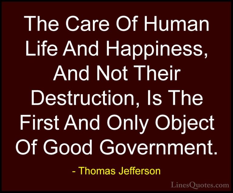 Thomas Jefferson Quotes (6) - The Care Of Human Life And Happines... - QuotesThe Care Of Human Life And Happiness, And Not Their Destruction, Is The First And Only Object Of Good Government.