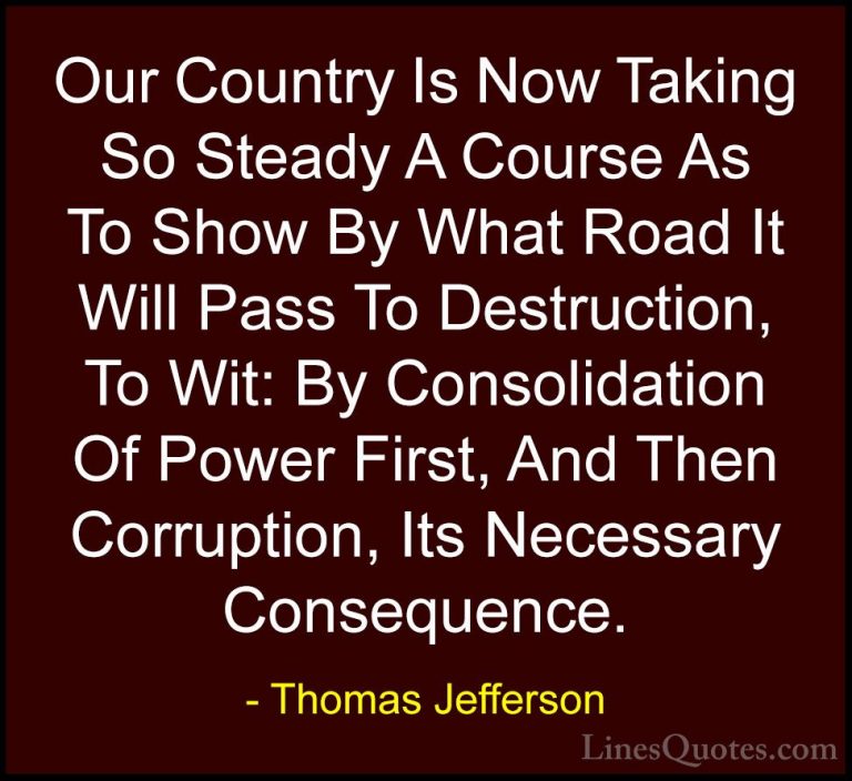 Thomas Jefferson Quotes (7) - Our Country Is Now Taking So Steady... - QuotesOur Country Is Now Taking So Steady A Course As To Show By What Road It Will Pass To Destruction, To Wit: By Consolidation Of Power First, And Then Corruption, Its Necessary Consequence.