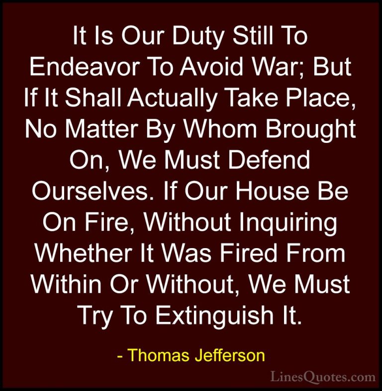 Thomas Jefferson Quotes (71) - It Is Our Duty Still To Endeavor T... - QuotesIt Is Our Duty Still To Endeavor To Avoid War; But If It Shall Actually Take Place, No Matter By Whom Brought On, We Must Defend Ourselves. If Our House Be On Fire, Without Inquiring Whether It Was Fired From Within Or Without, We Must Try To Extinguish It.